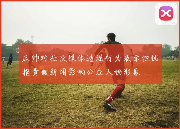 瓜帅对社交媒体造谣行为表示担忧指责假新闻影响公众人物形象