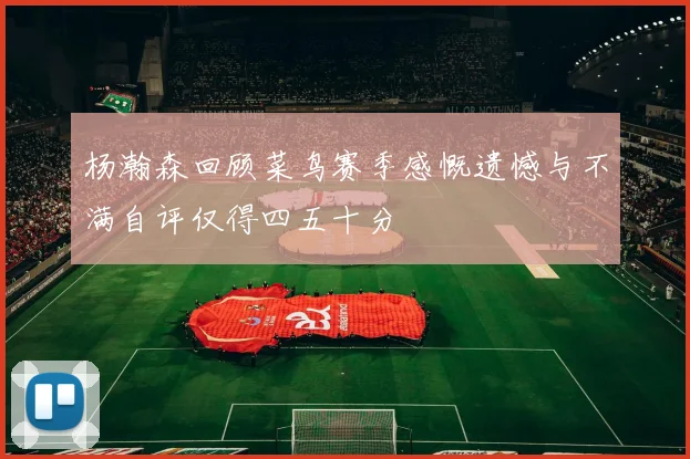 杨瀚森回顾菜鸟赛季感慨遗憾与不满自评仅得四五十分
