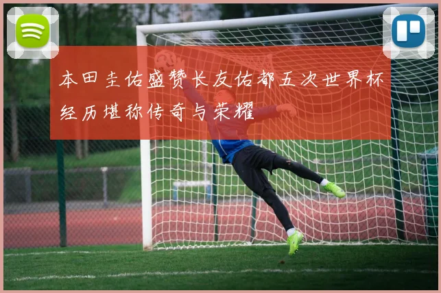 本田圭佑盛赞长友佑都五次世界杯经历堪称传奇与荣耀