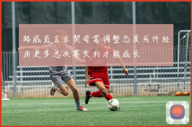 路威直言东契奇需调整态度或许经历更多总决赛失利才能成长
