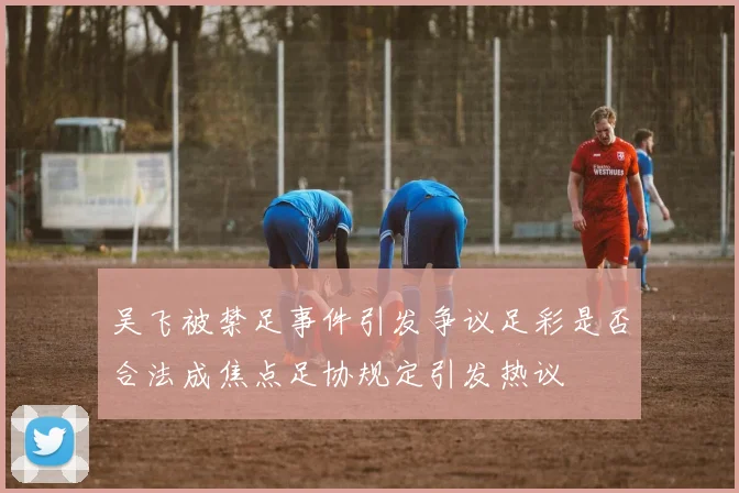 吴飞被禁足事件引发争议足彩是否合法成焦点足协规定引发热议