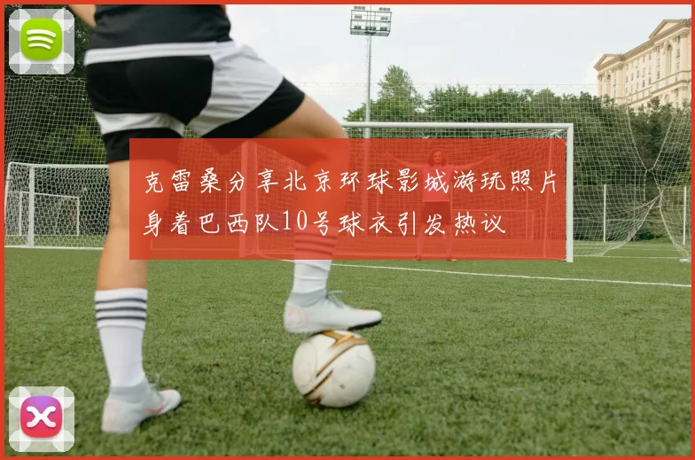 克雷桑分享北京环球影城游玩照片身着巴西队10号球衣引发热议