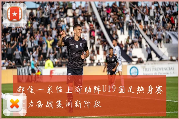 邵佳一亲临上海助阵U19国足热身赛全力备战集训新阶段