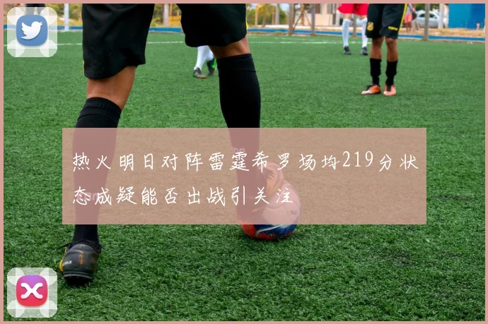 热火明日对阵雷霆希罗场均219分状态成疑能否出战引关注