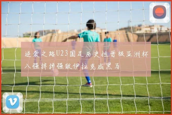 逆袭之路U23国足历史性晋级亚洲杯八强挤掉强敌伊拉克成黑马